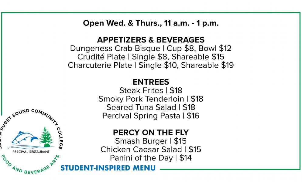 Open Wed. & Thurs., 11 a.m. - 1 p.m.  APPETIZERS & BEVERAGES: Dungeness Crab Bisque | Cup $8, Bowl $12; Crudité Plate | Single $8, Shareable $15; Charcuterie Plate | Single $10, Shareable $19. ENTREES: Steak Frites | $18; Smoky Pork Tenderloin | $18; Seared Tuna Salad | $18; Percival Spring Pasta | $16. PERCY ON THE FLY: Smash Burger | $15; Chicken Caesar Salad | $15; Panini of the Day | $14.