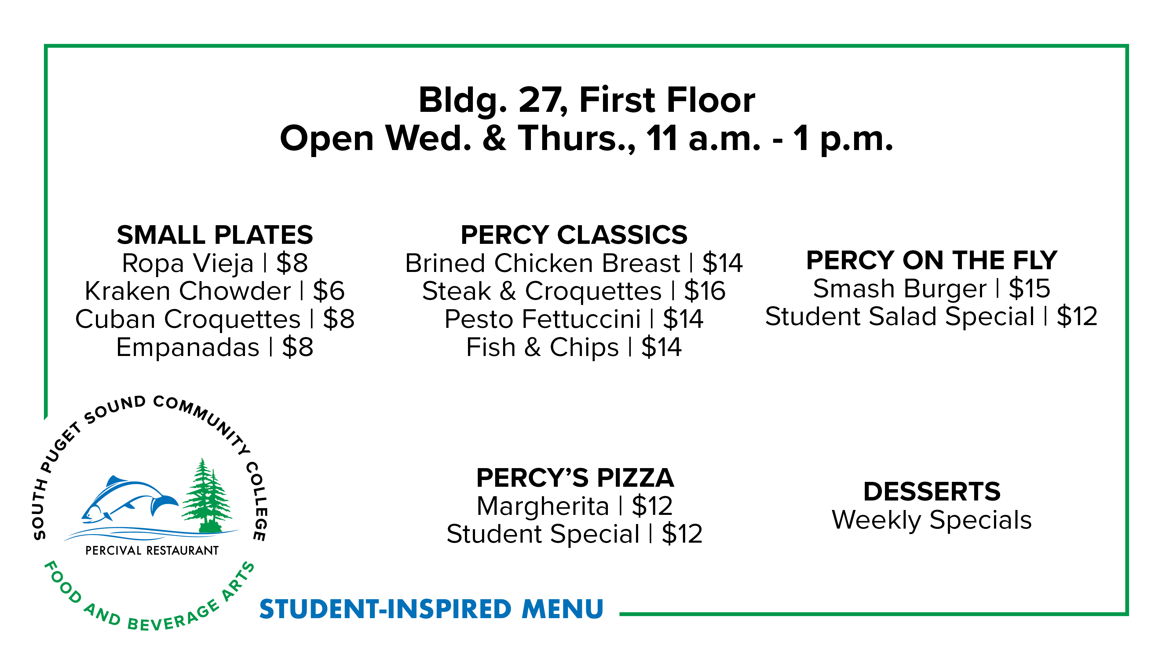 Bldg. 27, First Floor Open Wed. & Thurs., 11 a.m. - 1 p.m. SMALL PLATES Ropa Vieja | $8 Kraken Chowder | $6 Cuban Croquettes | $8 Empanadas | $8 PERCY CLASSICS Brined Chicken Breast | $14 Steak & Croquettes | $16 Pesto Fettuccini | $14 Fish & Chips | $14 PERCY ON THE FLY Smash Burger | $15 Student Salad Special | $12 PERCY’S PIZZA Margherita | $12 Student Special | $12 DESSERTS Weekly Specials